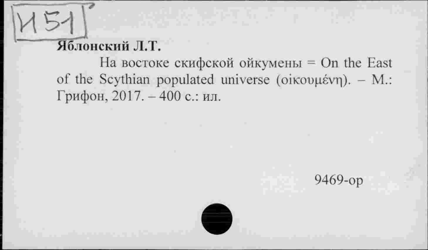 ﻿'И 5-І j
1 Яблонский Л.Т.
На востоке скифской ойкумены = On the East of the Scythian populated universe (оікооцєуг|). - M.: Грифон, 2017. - 400 с.: ил.
9469-op